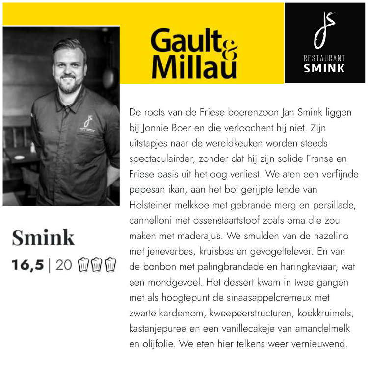 De roots van de Friese boerenzoon Jan Smink liggen bij Jonnie Boer en die verloochent hij niet. Wij eten telkens weer vernieuwend bij Restaurant Smink Wolvega, aldus Gault&Millau gids 2022